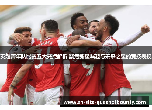 英超青年队比赛五大亮点解析 聚焦新星崛起与未来之星的竞技表现