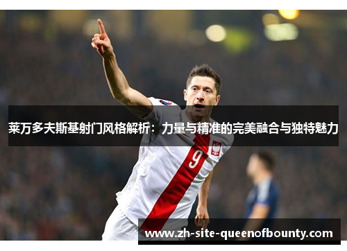 莱万多夫斯基射门风格解析：力量与精准的完美融合与独特魅力