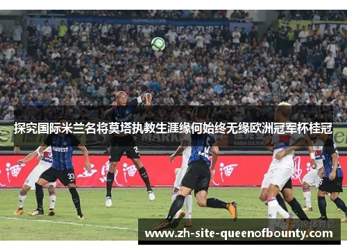 探究国际米兰名将莫塔执教生涯缘何始终无缘欧洲冠军杯桂冠