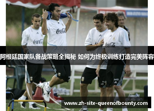 阿根廷国家队备战策略全揭秘 如何为终极训练打造完美阵容