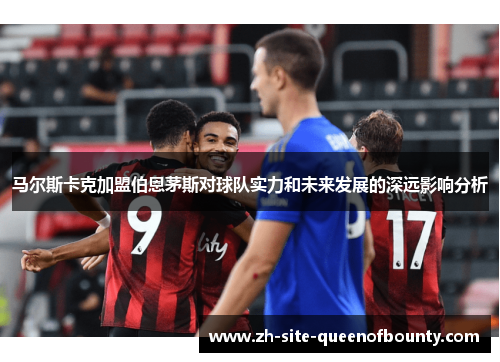 马尔斯卡克加盟伯恩茅斯对球队实力和未来发展的深远影响分析