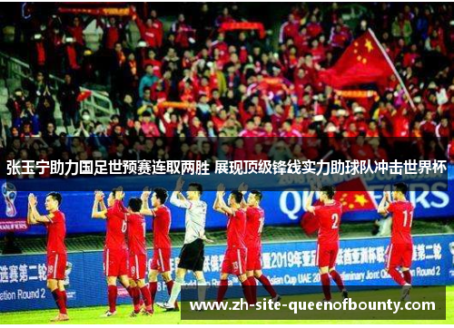 张玉宁助力国足世预赛连取两胜 展现顶级锋线实力助球队冲击世界杯